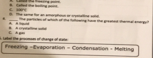 A. Called the freezing point.
B. Called the boiling point.
C. 100°C
D. The same for an amorphous or crystalline solid.
4. _The particles of which of the following have the greatest thermal energy?
A. A liquid
B. A crystalline solid
C. A gas
S. Label the processes of change of state:
Freezing -Evaporation - Condensation - Melting