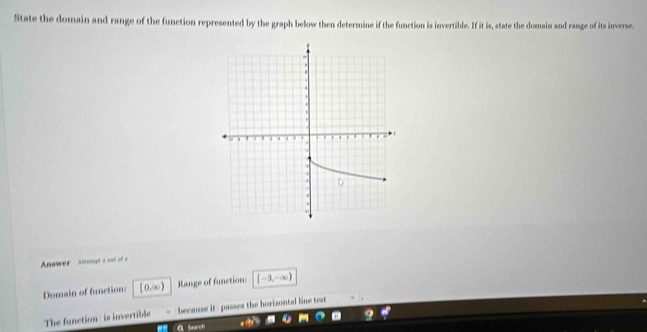 State the domain and range of the function represented by the graph below then determine if the function is invertible. If it is, state the domain and range of its inverse. 
Answer Attempts out of s 
Domain of function: [0,∞) Range of function: [-3,-∈fty )
The function is invertible because it passes the horizontal line test 
a Search