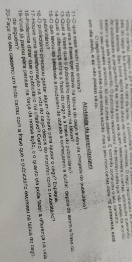 virou o caraz, pegou o giz a siiu
pés do cego e foi embora. Ao cair da tarde, o publicitário vatão a pab
pecia esmoia. Seu boné agora estava cheio de notas e moedas. O cego reconheceu as us
do publioitáno e perguntou-lhe se tinha sido ele quem reescrevera o cartaz, sobretudo querendo
saber o que ele havia escrito. O publicitário respondeu: não escrevi nada que não esteja de acordo
com o seu primeiro anúncio, só usei outras palavras. E sorrindo continuou o seu caminho
O cego nunca soube o que estava escrito, mas o seu novo cartaz dizia: "É primavera, está
um dia líndo, e eu não posso vê-lo.
Atividade de aprendizagem
11-O que esse texto nos ensina?
12-Qual era a frase que estava na tábua do cego antes da chegada do publicitário?
13-Qual a frase que o publicitário escreveu na tábua?
14-Qual a diferença entre a frase do cego e a frase do publicitário?
15-O que levou as pessoas a mudarem de atitude e começarem a ajudar, depois de lerem a frase do
16-0 publicitário precisou gastar algum dinheiro para ajudar o cego? Explique.
publicitário?
17-Houve uma transformação na vida do cego depois do encontro com o publicitário?
19-Você já parou para pensar na força da nossa ação, e o quanto ela pode fazer a diferença na vida 18-Podemos dizer que o publicitário foi criativo? Como?
20-Faça no seu caderno um lindo cartaz com a frase que o publicitário escreveu na tábua do cego.
de alguém?