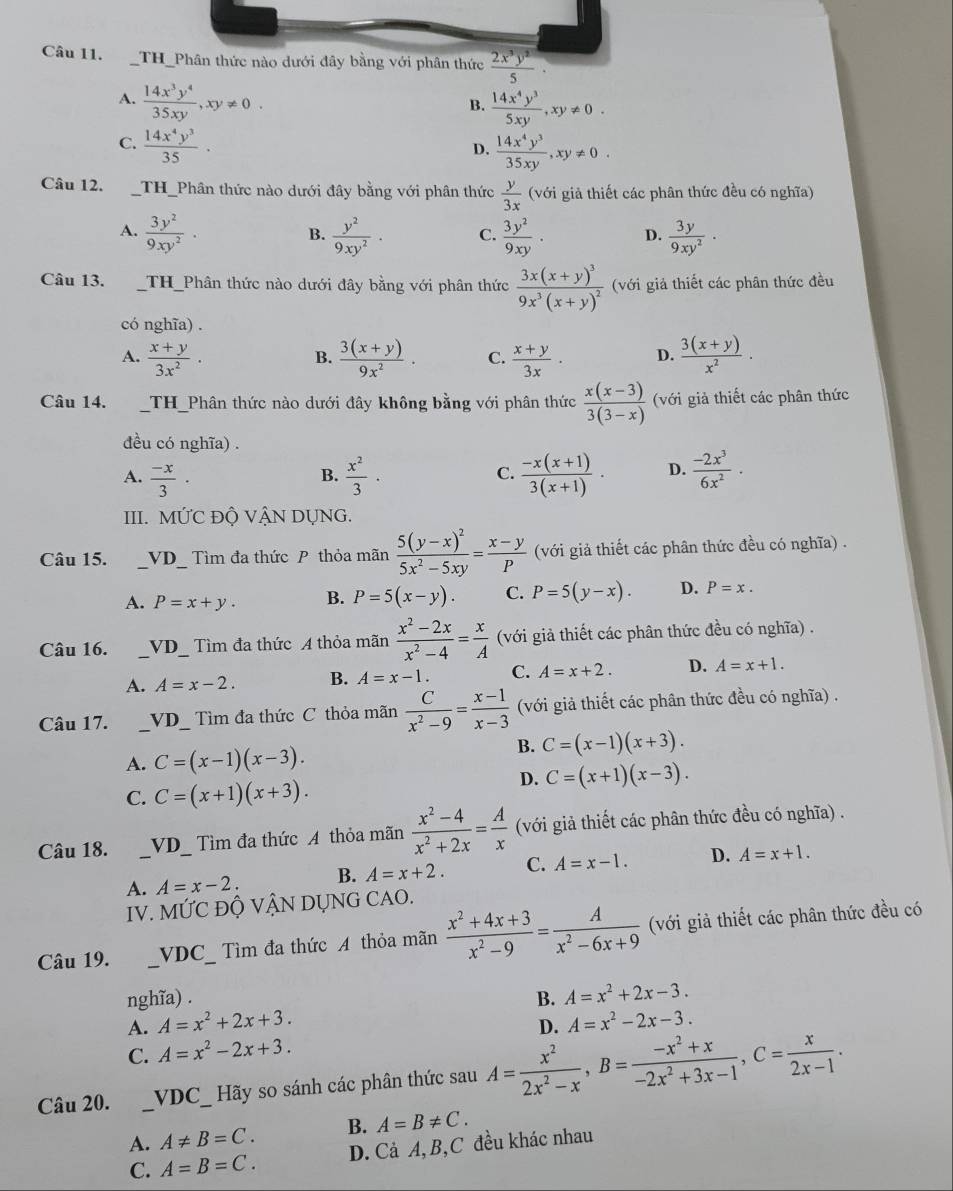 THthức nào dưới đây bằng với phân thức  2x^3y^2/5 .
A.  14x^3y^4/35xy ,xy!= 0.  14x^4y^3/5xy ,xy!= 0.
B.
C.  14x^4y^3/35 .  14x^4y^3/35xy ,xy!= 0.
D.
Câu 12. TH_Phân thức nào dưới đây bằng với phân thức  y/3x  (với giả thiết các phân thức đều có nghĩa)
A.  3y^2/9xy^2 ·  y^2/9xy^2 · C.  3y^2/9xy . D.  3y/9xy^2 ·
B.
Câu 13. _TH_Phân thức nào dưới đây bằng với phân thức frac 3x(x+y)^39x^3(x+y)^2 (với giả thiết các phân thức đều
có nghĩa) .
A.  (x+y)/3x^2 .  (3(x+y))/9x^2 . C.  (x+y)/3x . D.  (3(x+y))/x^2 .
B.
Câu 14. TH_Phân thức nào dưới đây không bằng với phân thức  (x(x-3))/3(3-x)  (với giả thiết các phân thức
đều có nghĩa) .
A.  (-x)/3 ·  x^2/3 ·  (-x(x+1))/3(x+1) . D.  (-2x^3)/6x^2 ·
B.
C.
III. MỨC ĐỘ VẬN DỤNG.
Câu 15. _VD_  Tìm đa thức P thỏa mãn frac 5(y-x)^25x^2-5xy= (x-y)/P  (với giả thiết các phân thức đều có nghĩa) .
A. P=x+y. B. P=5(x-y). C. P=5(y-x). D. P=x.
Câu 16. _ VD_  _ Tìm đa thức A thỏa mãn  (x^2-2x)/x^2-4 = x/A  (với giả thiết các phân thức đều có nghĩa) .
A. A=x-2. B. A=x-1. C. A=x+2. D. A=x+1.
Câu 17. _VD_  Tìm đa thức C thỏa mãn  C/x^2-9 = (x-1)/x-3  (với giả thiết các phân thức đều có nghĩa) .
A. C=(x-1)(x-3).
B. C=(x-1)(x+3).
C. C=(x+1)(x+3).
D. C=(x+1)(x-3).
Câu 18. _ VD _ Tìm đa thức A thỏa mãn  (x^2-4)/x^2+2x = A/x  (với giả thiết các phân thức đều có nghĩa) .
A. A=x-2. B. A=x+2. C. A=x-1. D. A=x+1.
IV. Mwidehat UC Độ VẠN DỤNG CAO.
Câu 19. _ VDC ìm đa thức A thỏa mãn  (x^2+4x+3)/x^2-9 = A/x^2-6x+9  (với giả thiết các phân thức đều có
nghĩa) . B. A=x^2+2x-3.
A. A=x^2+2x+3. A=x^2-2x-3.
D.
C. A=x^2-2x+3.
Câu 20. _ VDC Hãy so sánh các phân thức sau A= x^2/2x^2-x ,B= (-x^2+x)/-2x^2+3x-1 ,C= x/2x-1 .
A. A!= B=C. B. A=B!= C.
C. A=B=C. D. Cả A, B,C đều khác nhau