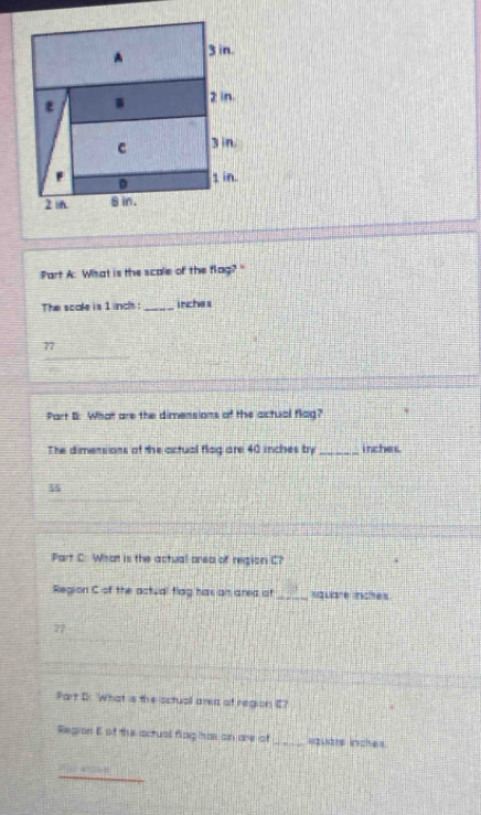 What is the scale of the flag? " 
The scale is 1 inch : _ inches
_ 
77 
Part B: What are the dimensions of the actual flag? 
The dimensions of the actual flag are 40 inches by _ inches.
55
Part C: What is the actual orea of region C? 
Region C of the actual flag has an area of _ square inches
77 
Part Dr. What is the actual area of region E? 
Region E of the actual flag has on are of _Rquare inches
4° 2 8