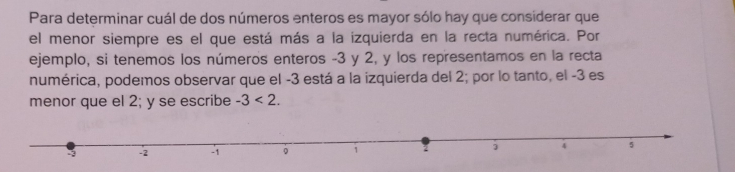 Para determinar cuál de dos números enteros es mayor sólo hay que considerar que 
el menor siempre es el que está más a la izquierda en la recta numérica. Por 
ejemplo, si tenemos los números enteros -3 y 2, y los representamos en la recta 
numérica, podemos observar que el -3 está a la izquierda del 2; por lo tanto, el -3 es 
menor que el 2; y se escribe -3<2</tex>.