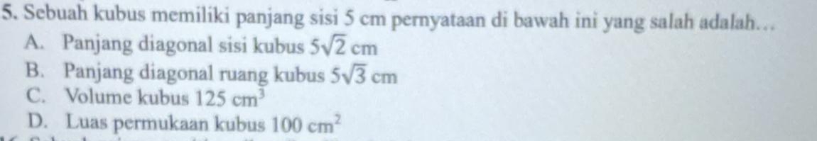 Sebuah kubus memiliki panjang sisi 5 cm pernyataan di bawah ini yang salah adalah…
A. Panjang diagonal sisi kubus 5sqrt(2)cm
B. Panjang diagonal ruang kubus 5sqrt(3)cm
C. Volume kubus 125cm^3
D. Luas permukaan kubus 100cm^2