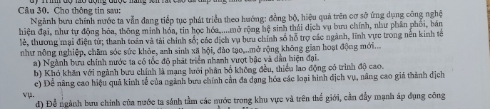 dy m đợ lã0 động đượe năng len 
Câu 30. Cho thông tin sau: 
Ngành bưu chính nước ta vẫn đang tiếp tục phát triển theo hướng: đồng bộ, hiệu quả trên cơ sở ứng dụng công nghệ 
hiện đại, như tự động hóa, thông minh hóa, tin học hóa,....mở rộng hệ sinh thái dịch vụ bưu chính, như phân phối, bán 
lẻ, thương mại điện tử; thanh toán và tài chính số; các dịch vụ bưu chính số hỗ trợ các ngành, lĩnh vực trong nền kinh tế 
như nông nghiệp, chăm sóc sức khỏe, anh sinh xã hội, đào tạo,..mở rộng không gian hoạt động mới... 
a) Ngành bưu chính nước ta có tốc độ phát triển nhanh vượt bậc và dẫn hiện đại. 
b) Khó khăn với ngành bưu chính là mạng lưới phân bố không đều, thiếu lao động có trình độ cao. 
c) Để nâng cao hiệu quả kinh tế của ngành bưu chính cần đa dạng hóa các loại hình dịch vụ, nâng cao giá thành dịch 
vụ. 
d) Để ngành bưu chính của nước ta sánh tầm các nước trong khu vực và trên thế giới, cần đầy mạnh áp dụng công