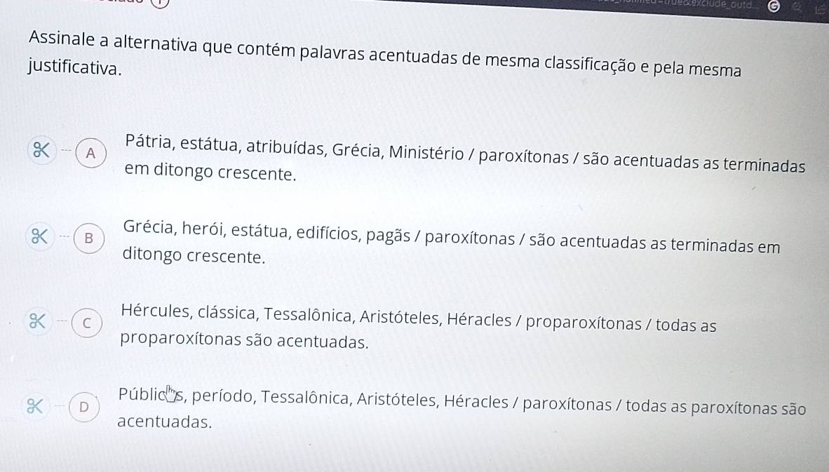 Assinale a alternativa que contém palavras acentuadas de mesma classificação e pela mesma
justificativa.
) --- A Pátria, estátua, atribuídas, Grécia, Ministério / paroxítonas / são acentuadas as terminadas
em ditongo crescente.
) --- C B Grécia, herói, estátua, edifícios, pagãs / paroxítonas / são acentuadas as terminadas em
ditongo crescente.
Hércules, clássica, Tessalônica, Aristóteles, Héracles / proparoxítonas / todas as
) - C
proparoxítonas são acentuadas.
Públic''s, período, Tessalônica, Aristóteles, Héracles / paroxítonas / todas as paroxítonas são
K D
acentuadas.