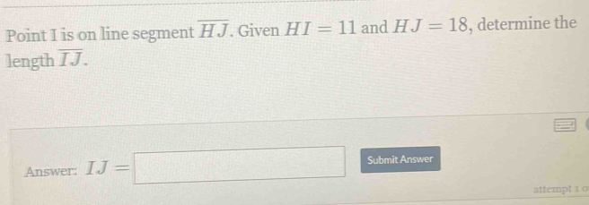 Point I is on line segment overline HJ. Given HI=11 and HJ=18 , determine the 
length overline IJ. 
Answer: IJ=□ Submit Answer 
attempt 1 0