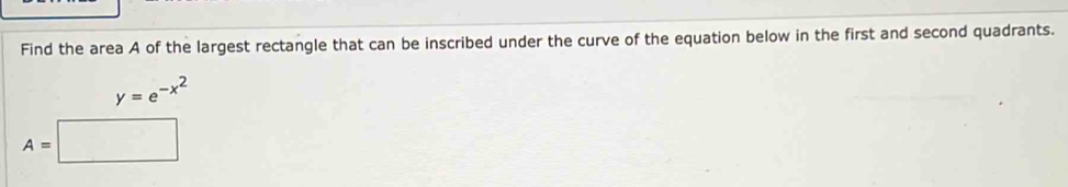 Find the area A of the largest rectangle that can be inscribed under the curve of the equation below in the first and second quadrants.
y=e^(-x^2)
A=□