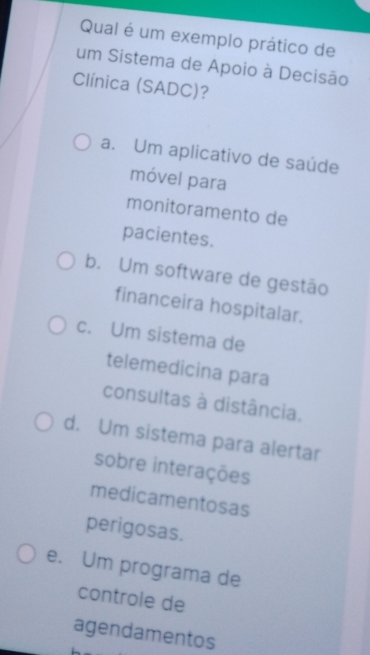 Qual é um exemplo prático de
um Sistema de Apoio à Decisão
Clínica (SADC)?
a. Um aplicativo de saúde
móvel para
monitoramento de
pacientes.
b. Um software de gestão
financeira hospitalar.
c. Um sistema de
telemedicina para
consultas à distância.
d. Um sistema para alertar
sobre interações
medicamentosas
perigosas.
e. Um programa de
controle de
agendamentos