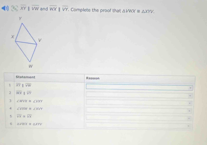 overline XYparallel overline VW and overline WXbeginvmatrix endvmatrix overline VY. Complete the proof that △ VWX≌ △ XYV. 
Statement Reason 
1 overline XYparallel overline VW
2 overline WXparallel overline VY
3 ∠ WVX≌ ∠ VXY
4 ∠ VXW≌ ∠ XVY
5 overline VX≌ overline VX
6 △ VWXequiv △ XYV