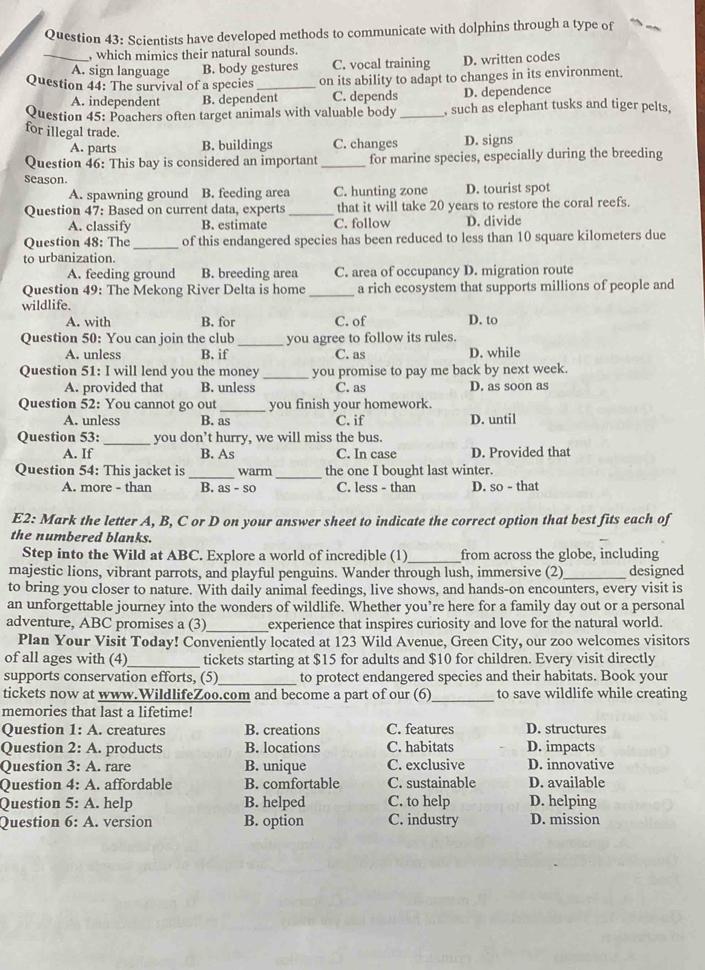 Scientists have developed methods to communicate with dolphins through a type of
_, which mimics their natural sounds.
A. sign language B. body gestures C. vocal training D. written codes
Question 44: The survival of a species _on its ability to adapt to changes in its environment.
A. independent B. dependent C. depends D. dependence
Question 45: Poachers often target animals with valuable body _, such as elephant tusks and tiger pelts,
for illegal trade.
A. parts B. buildings C. changes D. signs
Question 46: This bay is considered an important _for marine species, especially during the breeding
season.
A. spawning ground B. feeding area C. hunting zone D. tourist spot
Question 47: Based on current data, experts _that it will take 20 years to restore the coral reefs.
A. classify B. estimate C. follow D. divide
Question 48: The_ of this endangered species has been reduced to less than 10 square kilometers due
to urbanization.
A. feeding ground B. breeding area C. area of occupancy D. migration route
Question 49: The Mekong River Delta is home_ a rich ecosystem that supports millions of people and
wildlife.
A. with B. for C. of D. to
Question 50: You can join the club _you agree to follow its rules.
A. unless B. if C. as D. while
Question 51: I will lend you the money _you promise to pay me back by next week.
A. provided that B. unless C. as D. as soon as
Question 52: You cannot go out _you finish your homework.
A. unless B. as C. if D. until
Question 53:_ you don’t hurry, we will miss the bus.
A. If B. As C. In case D. Provided that
Question 54: This jacket is_ warm _the one I bought last winter.
A. more - than B. a S-SC C. less - than D. so - that
E2: Mark the letter A, B, C or D on your answer sheet to indicate the correct option that best fits each of
the numbered blanks.
Step into the Wild at ABC. Explore a world of incredible (1)_ from across the globe, including
majestic lions, vibrant parrots, and playful penguins. Wander through lush, immersive (2) _designed
to bring you closer to nature. With daily animal feedings, live shows, and hands-on encounters, every visit is
an unforgettable journey into the wonders of wildlife. Whether you’re here for a family day out or a personal
adventure, ABC promises a (3)_ experience that inspires curiosity and love for the natural world.
Plan Your Visit Today! Conveniently located at 123 Wild Avenue, Green City, our zoo welcomes visitors
of all ages with (4)_ tickets starting at $15 for adults and $10 for children. Every visit directly
supports conservation efforts, (5)_ to protect endangered species and their habitats. Book your
tickets now at www.WildlifeZoo.com and become a part of our (6)_ to save wildlife while creating
memories that last a lifetime!
Question 1: A. creatures B. creations C. features D. structures
Question 2: A. products B. locations C. habitats D. impacts
Question 3: A . rare B. unique C. exclusive D. innovative
Question 4:A. affordable B. comfortable C. sustainable D. available
Question 5:A. help B. helped C. to help D. helping
Question 6:A. version  B. option C. industry D. mission