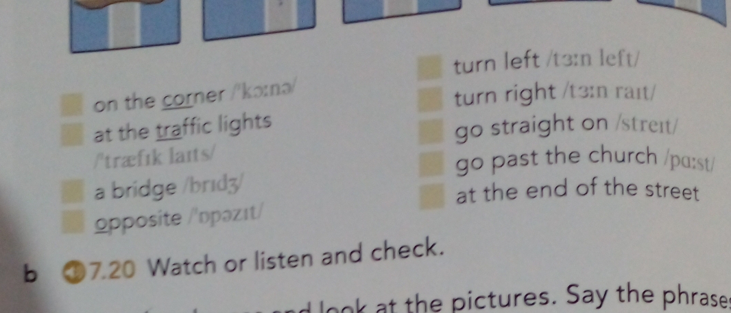 turn left /t3:n left/
on the corner /'kɔ:nə/
turn right /t3:n raɪt/
at the traffic lights
go straight on /streɪt/
/'træfık laɪts/
go past the church /pɑ:st/
a bridge /brɪdʒ/
at the end of the street
opposite /'ɒpəzıt/
b £7.20 Watch or listen and check.
d look at the pictures. Say the phrase