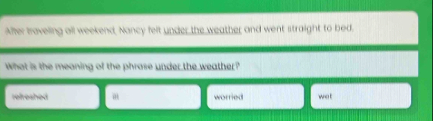 After traveling all weekend, Nancy felt under the weather and went straight to bed.
What is the meaning of the phrase under the weather?
refreshed m worried wet