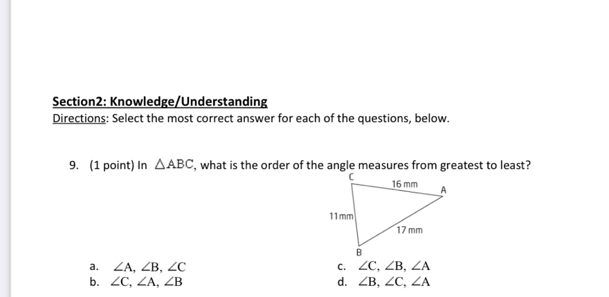 Knowledge/Understanding
Directions: Select the most correct answer for each of the questions, below.
9. (1 point) In △ ABC
a. ∠ A, ∠ B, ∠ C C. ∠ C, ∠ B, ∠ A
b. ∠ C, ∠ A, ∠ B d. ∠ B, ∠ C, ∠ A