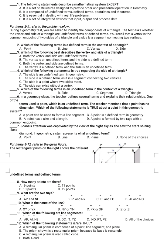 The following statements describe a mathematical system EXCEPT:
A. It is a set of structures designed to provide order and procedural operation in Geometry.
B. It is composed of undefined terms, defined terms, postulates and theorems.
C. It is essential in dealing with real life problems.
D. It is a set of integrated devices that input, output and process data.
For items 2-5, refer to the problem below.
During a geometry test, you are asked to identify the components of a triangle. The test asks whether
the vertex and side of a triangle are undefined terms or defined terms. You recall that a vertex is the
common endpoint of two sides of a triangle and a side is a segment connecting two vertices.
_2. Which of the following terms is a defined term in the context of a triangle?
A. Point B. Line C. Vertex D. Side
_3. Which of the following best describes the vertex and side of a triangle?
A. Both the vertex and side are undefined terms
B. The vertex is an undefined term, and the side is a defined term.
C. Both the vertex and side are defined terms.
D. The vertex is a defined term, and the side is an undefined term.
_4. Which of the following statements is true regarding the side of a triangle?
A. The side is an undefined term in geometry.
B. The side is a defined term, as it is a segment connecting two vertices.
C. The side is a point where two sides meet.
D. The side can exist without a vertex.
_
5. Which of the following terms is an undefined term in the context of a triangle?
A. Vertex B. Side C. Segment D. Triangle
_6. In a geometry class, the teacher defines several terms and explains their relationships. One
of the
terms used is point, which is an undefined term. The teacher mentions that a point has no
dimension. Which of the following statements is TRUE about a point in this geometric
system?
A. A point can be used to form a line segment. C. A point is a defined term in geometry.
B. A point has a size and a length. D. A point is formed by two rays with a
common endpaint
_7. Joana's attention was captivated by the view of the night sky as she saw the stars shining
like a
diamond. In geometry, a star represents what undefined term?
A. Point B. Line C. Plane D. None of the choices
For items 8-12, refer to the given figure. P x E
The rectangular prism on the right shows the different Y
A
T
undefined terms and defined terms.
_8. How many points are there?
A. 9 points C. 11 points
B. 10 points D. 12 points
_9. What are the two rays?
A. AP and NE B. IZ and NY C. IT and EC D. Al and NO
_10. What is the name of the line?
A. XY or YX B. NY or YN C. PX or XP D. IZ or Zl
_11. Which of the following are line segments?
A. AP. AI. NE B. OC, IT, YZ C. NO, PT, PE D. All of the choices
_12. Which of the following statements is/are TRUE?
A. A rectangular prism is composed of a point, line segment, and plane
B. The prism shown is a rectangular prism because its base is rectangle.
C. A rectangular prism is also called cube.
D. Both A and B