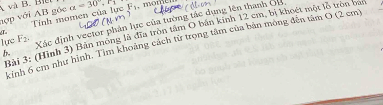 A và B. Biet 
hợp với AB góc alpha =30°, F_1 F_1 momen 
Tính momen của lực 
lực F_2. Xác định vector phản lực của tường tác dụng lên thanh OB. 
Bài 3: (Hình 3) Bản mỏng là đĩa tròn tâm O bán kính 12 cm, bị khoét một lỗ tròn bán 
a . 
kính 6 cm như hình. Tìm khoảng cách từ trọng tâm của bản mỏng đến tâm O (2 cm
b.