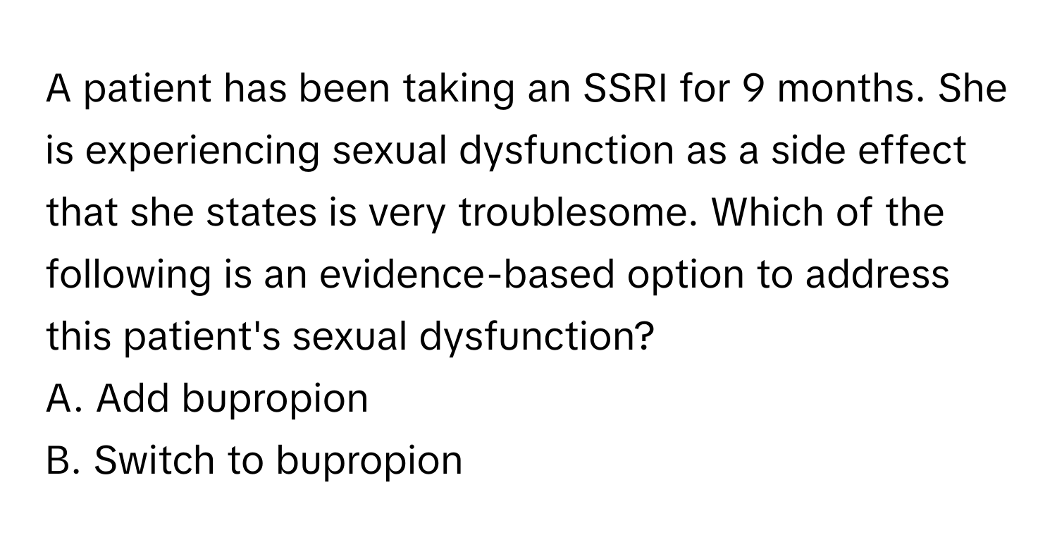 A patient has been taking an SSRI for 9 months. She is experiencing sexual dysfunction as a side effect that she states is very troublesome. Which of the following is an evidence-based option to address this patient's sexual dysfunction?

A. Add bupropion
B. Switch to bupropion