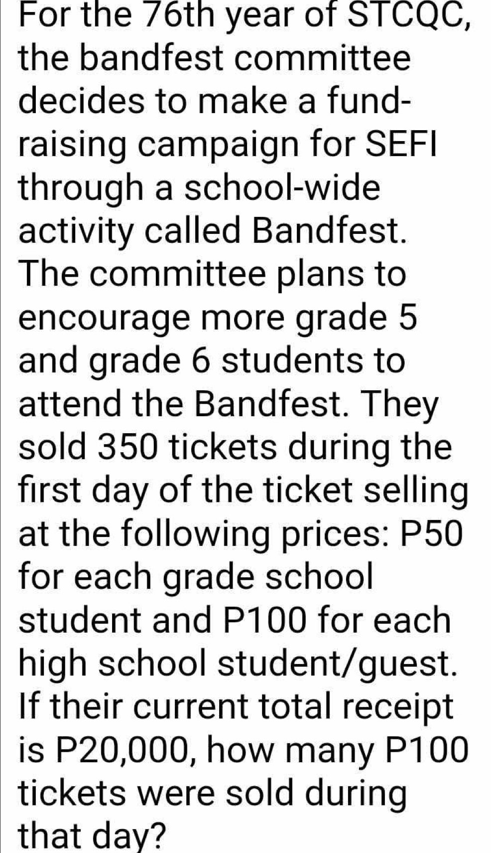 For the 76th year of STCQC, 
the bandfest committee 
decides to make a fund- 
raising campaign for SEFI 
through a school-wide 
activity called Bandfest. 
The committee plans to 
encourage more grade 5
and grade 6 students to 
attend the Bandfest. They 
sold 350 tickets during the 
first day of the ticket selling 
at the following prices: P50
for each grade school 
student and P100 for each 
high school student/guest. 
If their current total receipt 
is P20,000, how many P100
tickets were sold during 
that day?