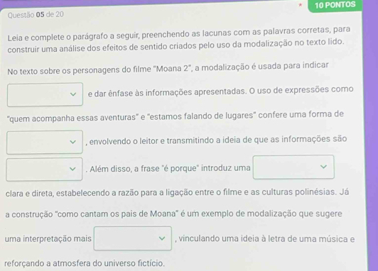 de 20 10 PONTOS 
Leia e complete o parágrafo a seguir, preenchendo as lacunas com as palavras corretas, para 
construir uma análise dos efeitos de sentido criados pelo uso da modalização no texto lido. 
No texto sobre os personagens do filme "Moana 2", a modalização é usada para indicar 
e dar ênfase às informações apresentadas. O uso de expressões como 
''quem acompanha essas aventuras' e 'estamos falando de lugares' confere uma forma de 
, envolvendo o leitor e transmitindo a ideia de que as informações são 
. Além disso, a frase "é porque" introduz uma 
clara e direta, estabelecendo a razão para a ligação entre o filme e as culturas polinésias. Já 
a construção 'como cantam os pais de Moana' é um exemplo de modalização que sugere 
uma interpretação mais (□)^ , vinculando uma ideia à letra de uma música e 
reforçando a atmosfera do universo fictício.