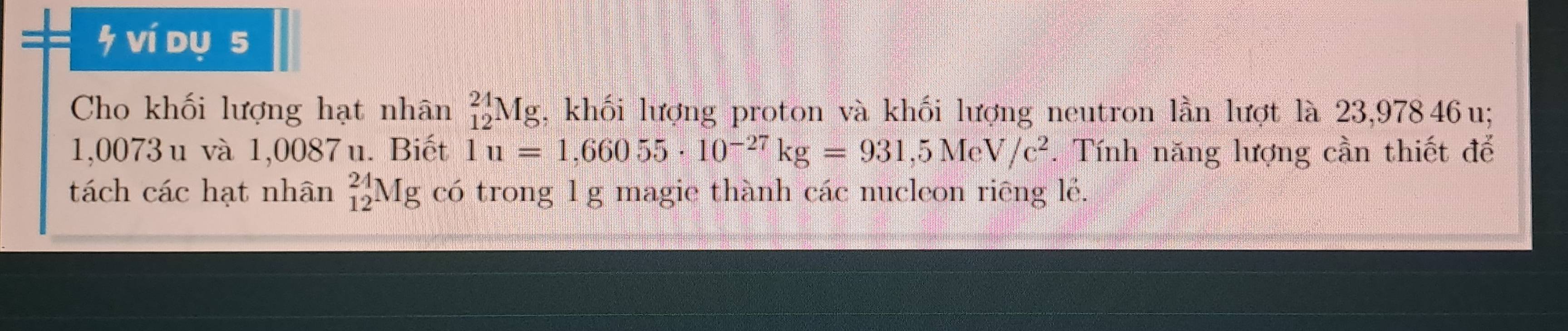 ví dụ s 
Cho khối lượng hạt nhân _(12)^(24)Mg , khối lượng proton và khối lượng neutron lần lượt là 23,97846 u;
1,0073 u và 1,0087 u. Biết 1u=1,66055· 10^(-27)kg=931,5MeV/c^2. Tính năng lượng cần thiết để 
tách các hạt nhân _(12)^(24)Mg có trong 1g magie thành các nucleon riêng lễ.