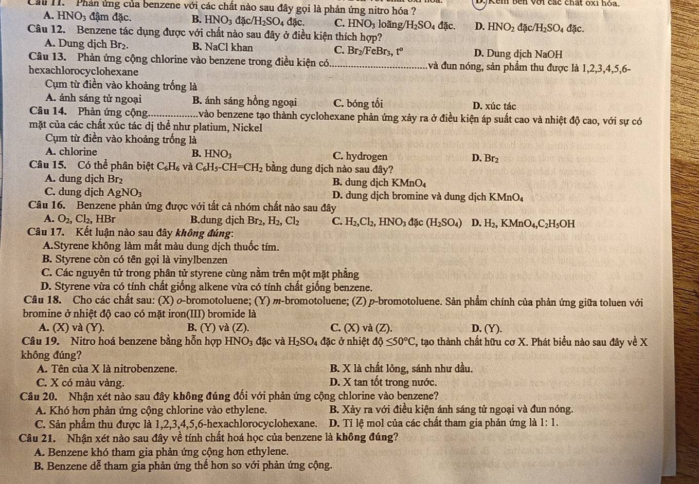 DyKêm bên với các chất óxi hóa.
Cầu H.  Phản ứng của benzene với các chất nào sau đây gọi là phản ứng nitro hóa ?
A. HNO_3 đậm đặc. B. HNO_3 đặc /H_2SO_4dac. C. HNO_3 loãng/ /H_2SO_4 đặc. D. HNO_2 đặc /H_2SO_4 dxc.
Câu 12. Benzene tác dụng được với chất nào sau đây ở điều kiện thích hợp?
A. Dung dịch Br₂. B. NaCl khan C. Br₂/FeBr₃, t° D. Dung dịch NaOH
Câu 13. Phản ứng cộng chlorine vào benzene trong điều kiện có_ và đun nóng, sản phẩm thu được là 1,2,3,4,5,6-
hexachlorocyclohexane
Cụm từ điền vào khoảng trống là
A. ánh sáng tử ngoại B. ánh sáng hồng ngoại C. bóng tối D. xúc tác
Câu 14. Phản ứng cộng_ A vào benzene tạo thành cyclohexane phản ứng xảy ra ở điều kiện áp suất cao và nhiệt độ cao, với sự có
mặt của các chất xúc tác dị thể như platium, Nickel
Cụm từ điền vào khoảng trống là
A. chlorine B. HNO_3 C. hydrogen Br_2
D.
Câu 15. Có thể phân biệt C_6H_6 và C_6H_5-CH=CH_2 bằng dung dịch nào sau đây?
A. dung djch Br_2 B. dung dịch KMnO₄
C. dung dịch AgNO_3 D. dung dịch bromine và dung dịch B (MnO
Câu 16. Benzene phản ứng được với tất cả nhóm chất nào sau đây
A. O_2,Cl_2,HBr B.dung djch Br_2,H_2,Cl_2 C. H_2,Cl_2,HNO_3 đặc (H_2SO_4) D. H_2,KMnO_4,C_2H_5 OH
Câu 17. Kết luận nào sau đây không đúng:
A.Styrene không làm mất màu dung dịch thuốc tím.
B. Styrene còn có tên gọi là vinylbenzen
C. Các nguyên tử trong phân tử styrene cùng nằm trên một mặt phẳng
D. Styrene vừa có tính chất giống alkene vừa có tính chất giống benzene.
Câu 18. Cho các chất sau: (X) o-bromotoluene; (Y) m-bromotoluene; (Z) p-bromotoluene. Sản phẩm chính của phản ứng giữa toluen với
bromine ở nhiệt độ cao có mặt iron(III) bromide là
A. (X) và (Y). B. (Y) và (Z). C. (x K) và (Z). D. (Y).
Câu 19. Nitro hoá benzene bằng hỗn hợp I HNO_3d ác và H_2SO_4 đặc ở nhiệt dphi ≤ 50°C ', tạo thành chất hữu cơ X. Phát biểu nào sau đây về X
không đúng?
A. Tên của X là nitrobenzene. B. X là chất lỏng, sánh như dầu.
C. X có màu vàng. D. X tan tốt trong nước.
Câu 20. Nhận xét nào sau đây không đúng đối với phản ứng cộng chlorine vào benzene?
A. Khó hơn phản ứng cộng chlorine vào ethylene. B. Xảy ra với điều kiện ánh sáng tử ngoại và đun nóng.
C. Sản phẩm thu được là 1,2,3,4,5,6-hexachlorocyclohexane. D. Tỉ lệ mol của các chất tham gia phản ứng là 1:1.
Câu 21. Nhận xét nào sau đây về tính chất hoá học của benzene là không đúng?
A. Benzene khó tham gia phản ứng cộng hơn ethylene.
B. Benzene dễ tham gia phản ứng thể hơn so với phản ứng cộng.