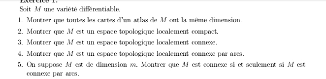 Exertice 1. 
Soit M une variété différentiable. 
1. Montrer que toutes les cartes d'un atlas de M ont la même dimension. 
2. Montrer que M est un espace topologique localement compact. 
3. Montrer que M est un espace topologique localement connexe. 
4. Montrer que M est un espace topologique localement connexe par arcs. 
5. On suppose M est de dimension m. Montrer que M est connexe si et seulement si M est 
connexe par arcs.