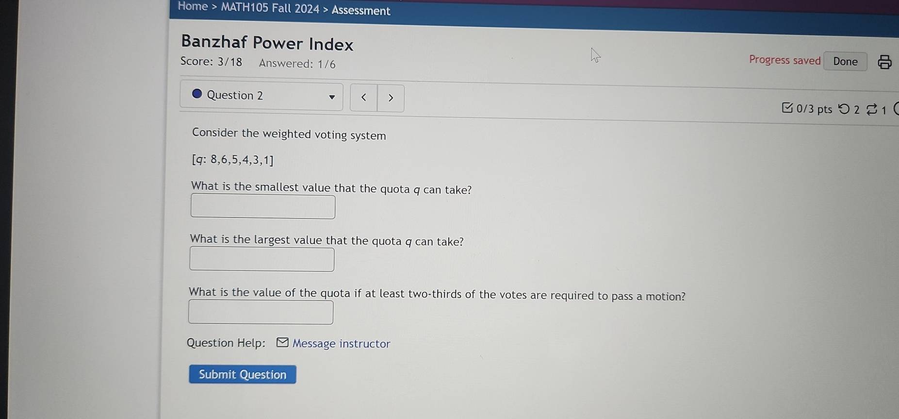 Home > MATH105 Fall 2024 > Assessment 
Banzhaf Power Index Done 
Score: 3/18 Answered: 1/6 
Progress saved 
Question 2 < > 
0/3 pts つ 2 1  
Consider the weighted voting system
[q:8,6,5,4,3,1]
What is the smallest value that the quota q can take? 
What is the largest value that the quota q can take? 
What is the value of the quota if at least two-thirds of the votes are required to pass a motion? 
Question Help: Message instructor 
Submit Question