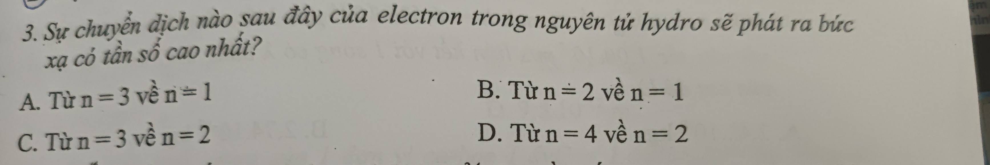 Sự chuyển dịch nào sau đây của electron trong nguyên tử hydro sẽ phát ra bức
xạ có tần số cao nhất?
A. Từ n=3vhat en=1
B. Từ n=2 về n=1
D. Từ n=4 về
C. Từ n=3 về n=2 n=2