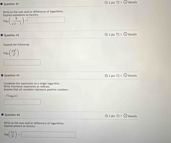 つ 1 Details 
Write as the sum and/or difference of logarithms 
Exoress exponents as factors
log _2( 8/sqrt(x-1) )=□
Question 42 □2 pts D Details 
Expand the following:
log _4( xy^4/z^2 )
□ 
Question 43 2 pts Details 
Condense the expression to a single logarithm. 
Write fractional exponents as radicals. 
Assume that all variables represent positive numbers.
-7log _3(x)
□ 
Question 44 □ 2 pts つ 1 Details 
Write as the sum and/or difference of logarithms. 
Express powers as factors.
log ( 5z/9 )=□