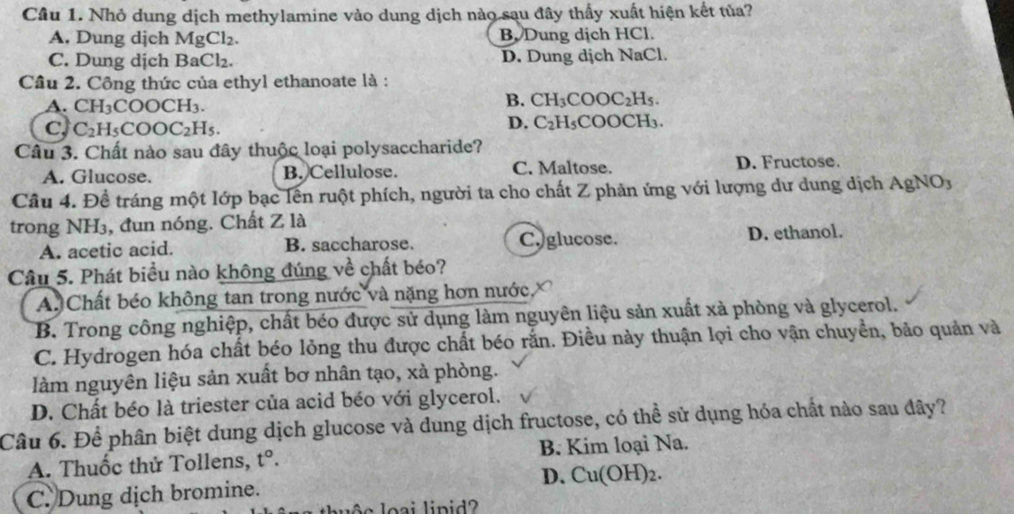 Nhỏ dung dịch methylamine vào dung dịch nào sau đây thấy xuất hiện kết tủa?
A. Dung dịch MgCl_2. B. Dung dịch HCl.
C. Dung dịch B Cl_2. D. Dung dịch NaCl.
Câu 2. Công thức của ethyl ethanoate là :
B. CH_3CO OC_2
A. CH_3COOCH_3. Hs.
D. C_2H_5
c, C_2H_5COOC_2H_5. COOCH₃.
Câu 3. Chất nào sau đây thuộc loại polysaccharide?
A. Glucose. B. Cellulose. C. Maltose. D. Fructose.
Câu 4. Để tráng một lớp bạc lên ruột phích, người ta cho chất Z phản ứng với lượng dư dung dịch AgNO_3
trong NH₃, đun nóng. Chất Z là
A. acetic acid. B. saccharose. C.)glucose. D. ethanol.
Câu 5. Phát biểu nào không đúng về chất béo?
A. Chất béo không tan trong nước và nặng hơn nước
B. Trong công nghiệp, chất béo được sử dụng làm nguyên liệu sản xuất xà phòng và glycerol.
C. Hydrogen hóa chất béo lỏng thu được chất béo rắn. Điều này thuận lợi cho vận chuyển, bảo quản và
làm nguyên liệu sản xuất bơ nhân tạo, xà phòng.
D. Chất béo là triester của acid béo với glycerol.
Câu 6. Để phân biệt dung dịch glucose và dung dịch fructose, có thể sử dụng hóa chất nào sau đây?
A. Thuốc thử Tollens, t°. B. Kim loại Na.
C. Dung dịch bromine. D. Cu(OH)_2.
ộc l oại lipid