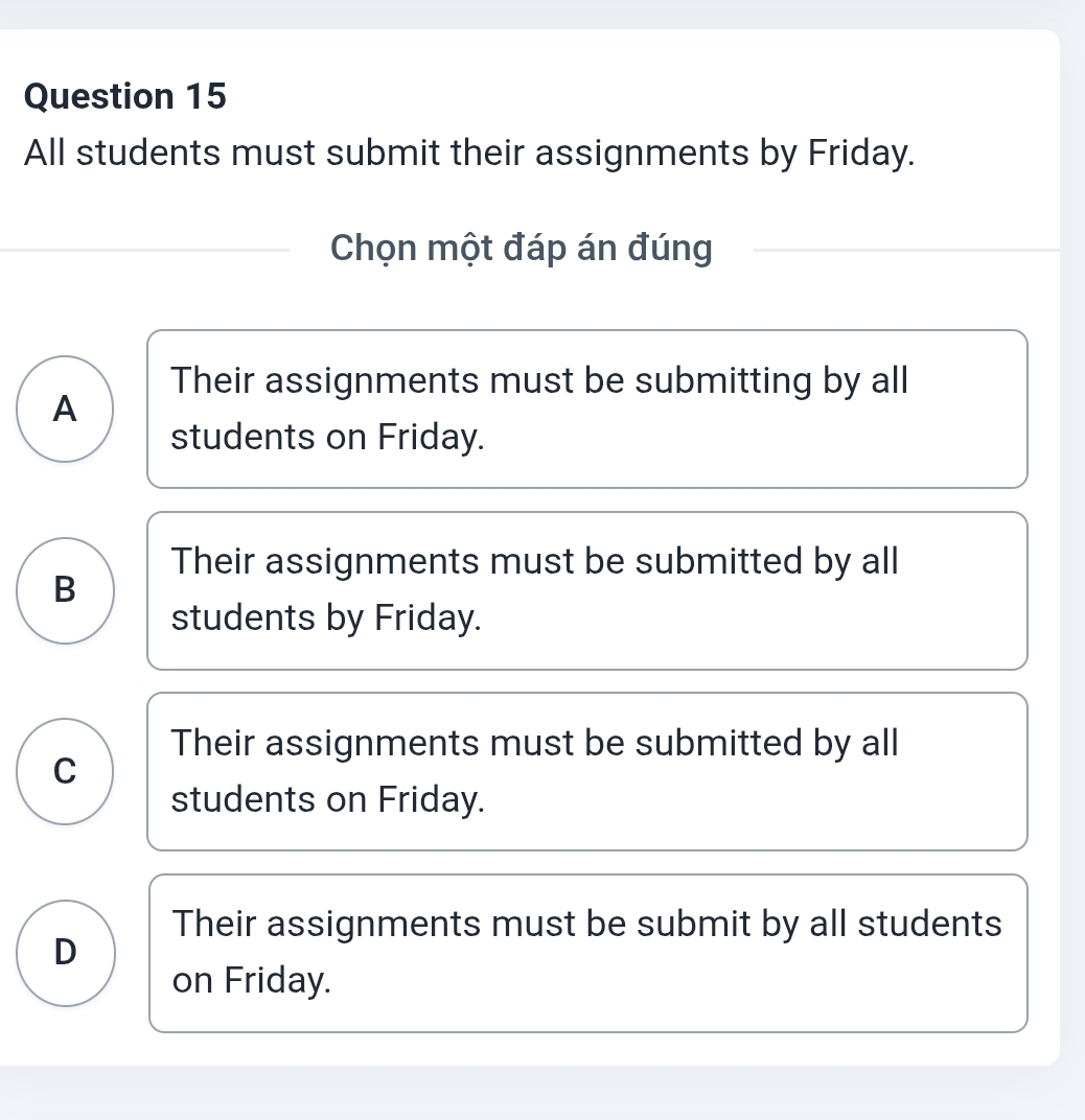 All students must submit their assignments by Friday.
Chọn một đáp án đúng
Their assignments must be submitting by all
A
students on Friday.
Their assignments must be submitted by all
B
students by Friday.
Their assignments must be submitted by all
C
students on Friday.
Their assignments must be submit by all students
D
on Friday.