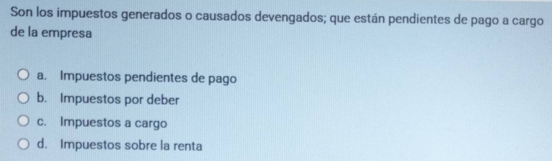 Son los impuestos generados o causados devengados; que están pendientes de pago a cargo
de la empresa
a. Impuestos pendientes de pago
b. Impuestos por deber
c. Impuestos a cargo
d. Impuestos sobre la renta