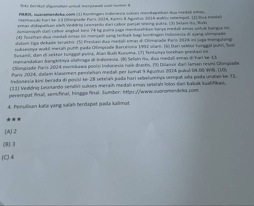 Teks berikut digunakan untuk menjawab soal nomor 4.
PARIS, suaramerdeka.com (1) Kontingen Indonesia sukses mendapatkan dua medali emas,
memasuki hari ke-13 Olimpiade Paris 2024, Kamis 8 Agustus 2024 waktu setempat. (2) Dua medali
emas didapatkan oleh Veddriq Leonardo dari cabor panjat tebing putra. (3) Selain itu, Rizki
Juniansyah dari cabor angkat besi 74 kg putra juga mentorehkan karya medali emas untuk bangsa ini.
(4) Torehan dua medali emas ini menjadi yang terbaik bagi kontingen Indonesia di ajang olimpiade
dalam tiga dekade terakhir. (5) Prestasi dua medali emas di Olimpiade Paris 2024 ini juga mengulangi
suksesnya wakil merah putih pada Olimpiade Barcelona 1992 silam. (6) Dari sektor tunggal putri, Susi
Susanti, dan di sektor tunggal putra, Alan Budi Kusuma. (7) Tentunya torehan prestasi ini
menandakan bangkitnya olahraga di Indonesia. (8) Selain itu, dua medali emas di hari ke-13
Olimpiade Paris 2024 membawa posisi Indonesia naik drastis. (9) Dilansir dari laman resmi Olimpiade
Paris 2024, dalam klasemen perolehan medali per Jumat 9 Agustus 2024 pukul 04.00 WIB. (10)
Indonesia kini berada di posisi ke-28 setelah pada hari sebelumnya sempat ada pada urutan ke-72.
(11) Veddriq Leonardo sendiri sukses meraih medali emas setelah lolos dari babak kualifikasi,
perempat final, semifinal, hingga final. Sumber: https://www.suaramerdeka.com
4. Penulisan kata yang salah terdapat pada kalimat
★**
(A) 2
(B)3
(C) 4