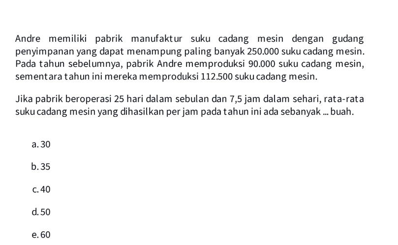 Andre memiliki pabrik manufaktur suku cadang mesin dengan gudang
penyimpanan yang dapat menampung paling banyak 250.000 suku cadang mesin.
Pada tahun sebelumnya, pabrik Andre memproduksi 90.000 suku cadang mesin,
sementara tahun ini mereka memproduksi 112.500 suku cadang mesin.
Jika pabrik beroperasi 25 hari dalam sebulan dan 7,5 jam dalam sehari, rata-rata
suku cadang mesin yang dihasilkan per jam pada tahun ini ada sebanyak ... buah.
a. 30
b. 35
c. 40
d. 50
e. 60