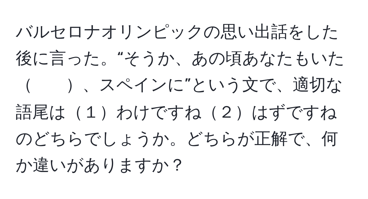 バルセロナオリンピックの思い出話をした後に言った。“そうか、あの頃あなたもいた　　、スペインに”という文で、適切な語尾は１わけですね２はずですねのどちらでしょうか。どちらが正解で、何か違いがありますか？