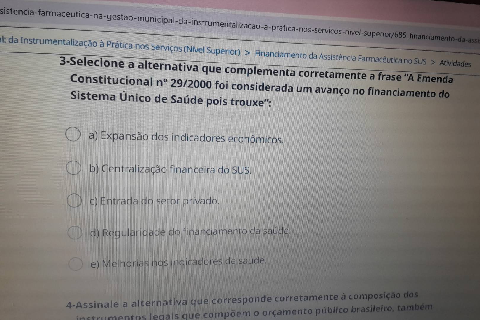 sisteência-farmaceutica-na-gestão-municipal-da-instrumentalizacao-a-pratica-nos-servicos-nivel-superior/685_financiamentoda-assão
al: da Instrumentalização à Prática nos Serviços (Nível Superior) > Financiamento da Assistência Farmacêutica no SUS > Atividades
3-Selecione a alternativa que complementa corretamente a frase 'A Emenda
Constitucional n° 29/2000 foi considerada um avanço no financiamento do
Sistema Único de Saúde pois trouxe'':
a) Expansão dos indicadores econômicos.
b) Centralização financeira do SUS.
c) Entrada do setor privado.
d) Regularidade do financiamento da saúde.
e) Melhorias nos indicadores de saúde.
4-Assinale a alternativa que corresponde corretamente à composição dos
instrumentos legais que compõem o orçamento público brasileiro, também