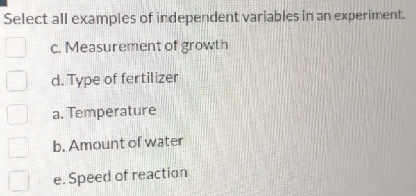 Select all examples of independent variables in an experiment.
c. Measurement of growth
d. Type of fertilizer
a. Temperature
b. Amount of water
e. Speed of reaction