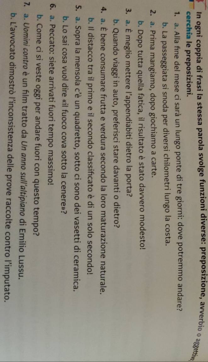In ogni coppia di frasi la stessa parola svolge funzioni diverse: preposizione, avverbio o aggettivo 
cerchia le preposizioni. 
1. a. Alla fine del mese ci sarà un lungo ponte di tre giorni: dove potremmo andare? 
b. La passeggiata si snoda per diversi chilometri lungo la costa. 
2. a. Prima mangiamo, dopo giochiamo a carte. 
b. Dopo tutta quella fatica, il risultato è stato davvero modesto! 
3. a. È meglio mettere l’appendiabiti dietro la porta? 
b. Quando viaggi in auto, preferisci stare davanti o dietro? 
4. a. È bene consumare frutta e verdura secondo la loro maturazione naturale. 
b. Il distacco tra il primo e il secondo classificato è di un solo secondo! 
5. a. Sopra la mensola c’è un quadretto, sotto ci sono dei vasetti di ceramica. 
b. Lo sai cosa vuol dire «il fuoco cova sotto la cenere»? 
6. a. Peccato: siete arrivati fuori tempo massimo! 
b. Come ci si veste oggi per andare fuori con questo tempo? 
7. a. Uomini contro è un flm tratto da Un anno sull'altipiano di Emilio Lussu. 
b. L’'avvocato dimostrò l’inconsistenza delle prove raccolte contro l’imputato.