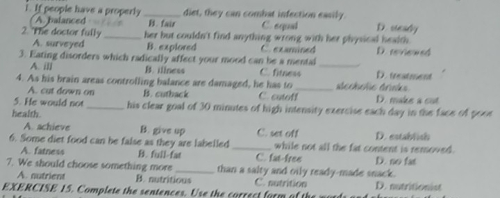 If people have a properly _diet, they can combat infection easily. D. seady
A. balanced B. fair C. equal
2. The doctor fully_ her but couldn't find anything wrong with her physical health.
A. surveyed B. explored C. examined D.reviewed
3. Eating disorders which radically affect your mood can be a mental_
A. ill B. iliness C. fitness D. treatment
4. As his brain areas controlling balance are damaged, he has to_ stecholie drinks
A. cut down on B. cutback C. cutoff D. make a cut
5. He would not _his clear goal of 30 minutes of high intensity exercise each day in the face of pooe
health.
A. achieve B. give up C. set off D. establish
6. Some diet food can be false as they are labelled _while not all the fat content is removed .
A. fatness B. full-fat C. fat-free D. no fat
7. We should choose something more _than a salty and oily ready-made snack.
A. nutrient B. nutritious C. sutrition D. nutritionist
EXERCISE 15. Complete the sentences. Us t e correct fam o