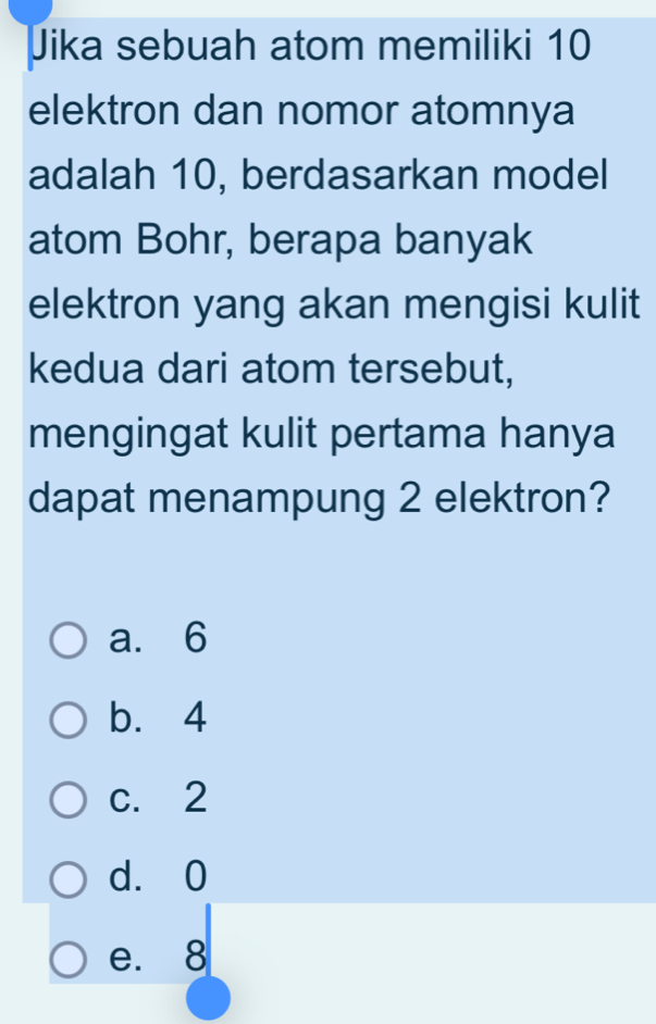 Jika sebuah atom memiliki 10
elektron dan nomor atomnya
adalah 10, berdasarkan model
atom Bohr, berapa banyak
elektron yang akan mengisi kulit
kedua dari atom tersebut,
mengingat kulit pertama hanya
dapat menampung 2 elektron?
a. 6
b. 4
c. 2
d. 0
e. 8