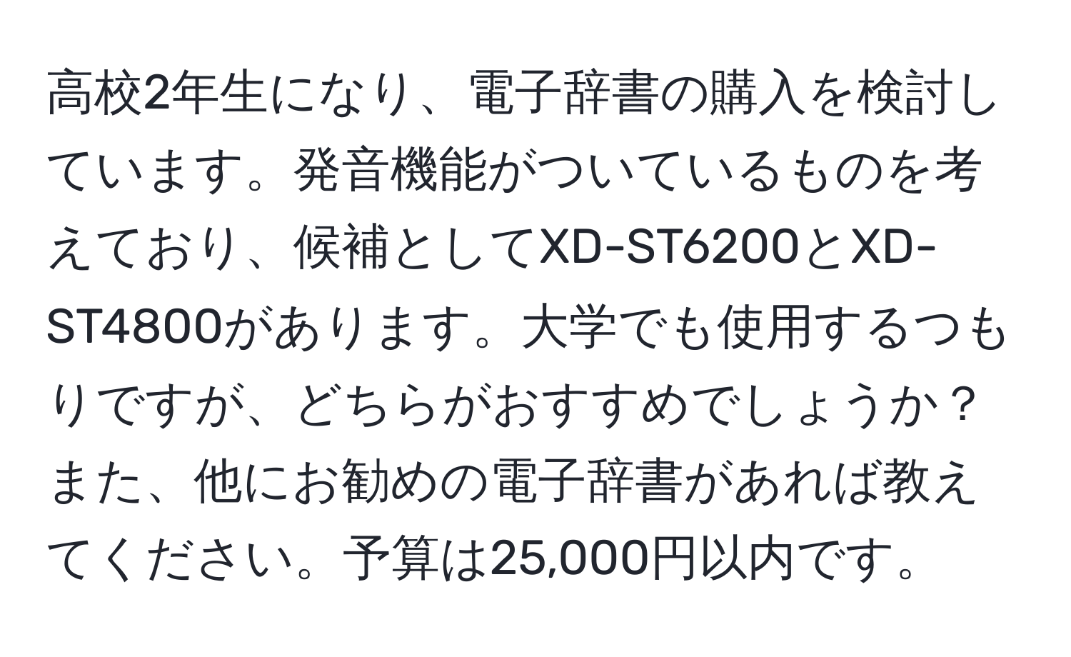 高校2年生になり、電子辞書の購入を検討しています。発音機能がついているものを考えており、候補としてXD-ST6200とXD-ST4800があります。大学でも使用するつもりですが、どちらがおすすめでしょうか？また、他にお勧めの電子辞書があれば教えてください。予算は25,000円以内です。