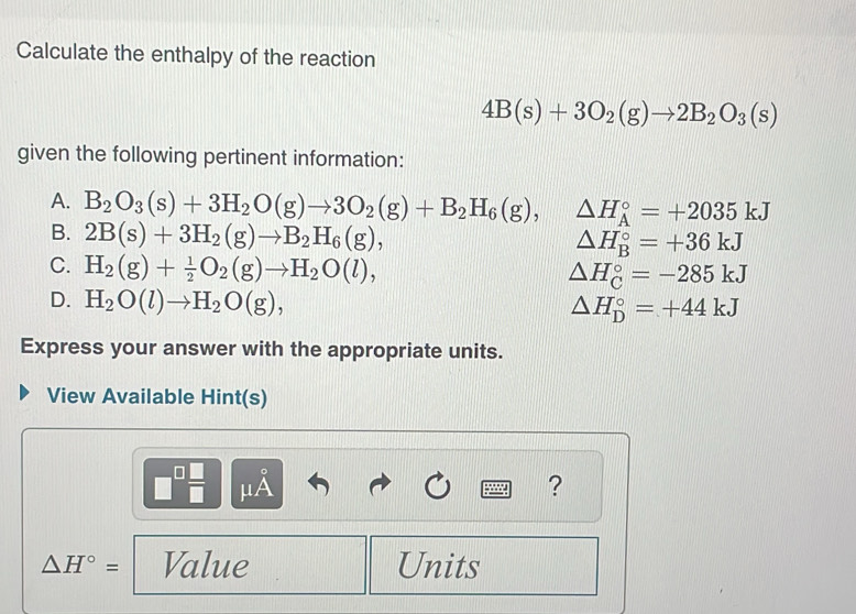 Calculate the enthalpy of the reaction
4B(s)+3O_2(g)to 2B_2O_3(s)
given the following pertinent information:
A. B_2O_3(s)+3H_2O(g)to 3O_2(g)+B_2H_6(g), △ H_A^((circ)=+2035kJ
B. 2B(s)+3H_2)(g)to B_2H_6(g),
△ H_B^((circ)=+36kJ
C. H_2)(g)+ 1/2 O_2(g)to H_2O(l),
△ H_C^((circ)=-285kJ
D. H_2)O(l)to H_2O(g),
△ H_D^((circ)=+44kJ
Express your answer with the appropriate units.
View Available Hint(s)
□ ^□) □ /□   μÀ ?
△ H°= Value Units