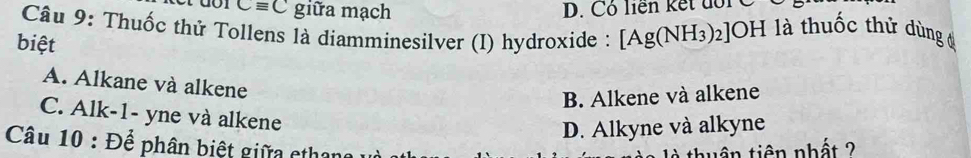 Cequiv C giữa mạch D. Cô liên kết đổi C
Câu 9: Thuốc thử Tollens là diamminesilver (I) hydroxide : [Ag(NH_3)_2]OH H là thuốc thứ dùng ở
biệt
A. Alkane và alkene
B. Alkene và alkene
C. Alk-1- yne và alkene
D. Alkyne và alkyne
Câu 10 : Để phân biệt giữa etha
à thuận tiên nhất ?