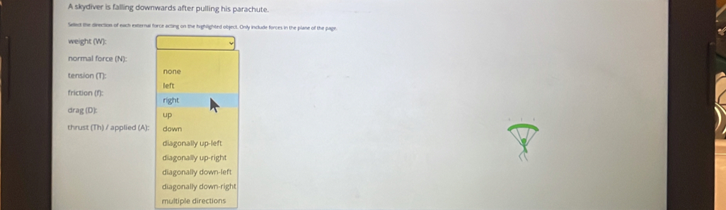 A skydiver is falling downwards after pulling his parachute.
Sellect the direction of each external force acting on the highlighted object. Only include forces in the plane of the page.
weight (W):
normal force (N)
tension (T): none
friction (f): left
right
drag (D): up
thrust (Th) / applied (A): down
diagonally up-left
diagonally up-right
diagonally down-lef
diagonally down-right
multiple directions