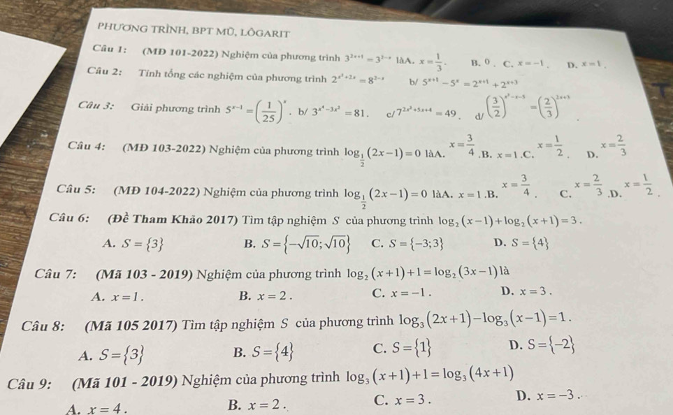 PHƯơNG TRÌNH, BPT MÜ, LÔGARIT
Câu 1: (MD 101-2022) Nghiệm của phương trình 3^(2x+1)=3^(2-x) làA. x= 1/3 . B. 0 . C. x=-1. D. x=1.
Câu 2: Tính tổng các nghiệm của phương trình 2^(x^2)+2x=8^(2-x) b/ 5^(x+1)-5^x=2^(x+1)+2^(x+3)
Câu 3: Giải phương trình 5^(x-1)=( 1/25 )^x. b/ 3^(x^4)-3x^2=81. cl 7^(2x^2)+5x+4=49 d/ ( 3/2 )^x^2-x-5=( 2/3 )^2x+3
Câu 4: (MĐ 103-2022) Nghiệm của phương trình log _ 1/2 (2x-1)=0 làA. x= 3/4  .B. x=1 .C. x= 1/2  D. x= 2/3 
Câu 5: (MĐ 104-2022) Nghiệm của phương trình log _ 1/2 (2x-1)=0 làA. x=1 .B. x= 3/4  C. x= 2/3  .D. x= 1/2 .
Câu 6: (Đề Tham Khảo 2017) Tìm tập nghiệm S của phương trình log _2(x-1)+log _2(x+1)=3.
A. S= 3 B. S= -sqrt(10);sqrt(10) C. S= -3;3 D. S= 4
Câu 7: (Mã 103 - 2019) Nghiệm của phương trình log _2(x+1)+1=log _2(3x-1) là
A. x=1. B. x=2.
C. x=-1. D. x=3.
Câu 8: (Mã 105 2017) Tìm tập nghiệm S của phương trình log _3(2x+1)-log _3(x-1)=1.
B.
A. S= 3 S= 4
D.
C. S= 1 S= -2
Câu 9: (Mã 101 - 2019) Nghiệm của phương trình log _3(x+1)+1=log _3(4x+1)
D. x=-3.
A. x=4.
B. x=2.
C. x=3.