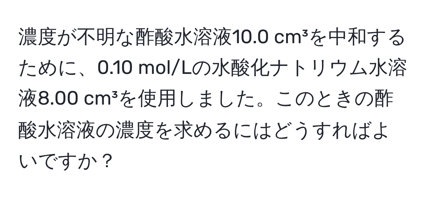 濃度が不明な酢酸水溶液10.0 cm³を中和するために、0.10 mol/Lの水酸化ナトリウム水溶液8.00 cm³を使用しました。このときの酢酸水溶液の濃度を求めるにはどうすればよいですか？