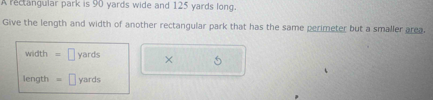 A rectangular park is 90 yards wide and 125 yards long. 
Give the length and width of another rectangular park that has the same perimeter but a smaller area.
width = □ yards
×
length =□ yards