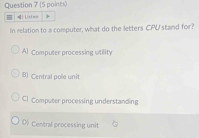 Listen
In relation to a computer, what do the letters CPU stand for?
A) Computer processing utility
B) Central pole unit
C) Computer processing understanding
D) Central processing unit