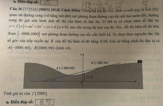 Điễn đáp số: 
Câu 36 [373516] [MĐ3] [SGK Cánh Diều]: Trong hệ toạ độ Oxy (đơn vị mỗi trục là feet (ft)) 
quan sát đường cong (vẽ bằng nét đứt) mô phỏng đoạn đường cao tốc nối hai sườn đổi, đường 
cong đó gợi nên hình ảnh đồ thị của hàm số bậc ba. Vì thế ta có chọn hàm số bậc ba
y=f(x)=ax^3+bx^2+cx+d(a!= 0) sao cho trong hệ trục toạ độ Oxy, đồ thị hàm số đó trên 
đoạn [-1000;1000] mô phỏng đoạn đường cao tốc cần thiết kế. Ta chọn theo nguyên tắc: Hệ 
số góc của tiếp tuyến tại B của đồ thị hàm số đó bằng 0,04. Giả sử bằng cách đo đạc ta có
A(-1000;60), B(1000;90) (hình vẽ).
y
B(1000:90)
A(-1000:60)
50 ft
α
0
x
Tính giá trị của f(2000). 
Điền đáp số: