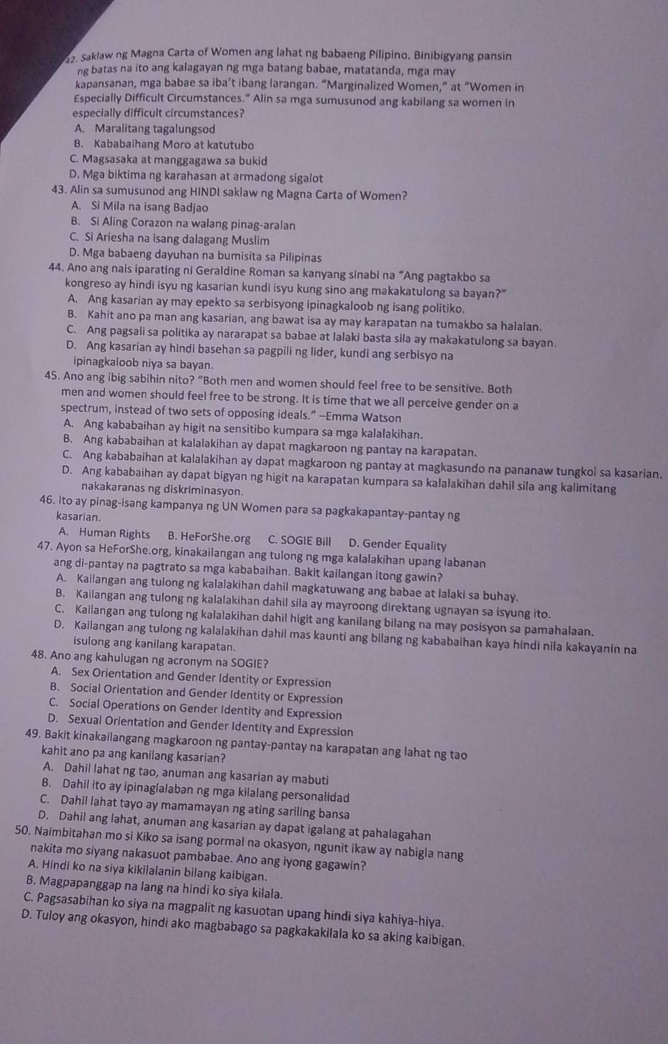 Saklaw ng Magna Carta of Women ang lahat ng babaeng Pilipino, Binibigyang pansin
ng batas na ito ang kalagayan ng mga batang babae, matatanda, mga may
kapansanan, mga babae sa iba’t ibang larangan. “Marginalized Women,” at “Women in
Especially Difficult Circumstances.” Alin sa mga sumusunod ang kabilang sa women in
especially difficult circumstances?
A. Maralitang tagalungsod
B. Kababaihang Moro at katutubo
C. Magsasaka at manggagawa sa bukid
D. Mga biktima ng karahasan at armadong sigalot
43. Alin sa sumusunod ang HINDI saklaw ng Magna Carta of Women?
A. Si Mila na isang Badjao
B. Si Aling Corazon na walang pinag-aralan
C. Si Ariesha na isang dalagang Muslim
D. Mga babaeng dayuhan na bumisita sa Pilipinas
44. Ano ang nais iparating ni Geraldine Roman sa kanyang sinabi na “Ang pagtakbo sa
kongreso ay hindi isyu ng kasarian kundi isyu kung sino ang makakatulong sa bayan?"
A. Ang kasarian ay may epekto sa serbisyong ipinagkaloob ng isang politiko.
B. Kahit ano pa man ang kasarian, ang bawat isa ay may karapatan na tumakbo sa halalan.
C. Ang pagsali sa politika ay nararapat sa babae at lalaki basta sila ay makakatulong sa bayan.
D. Ang kasarian ay hindi basehan sa pagpili ng lider, kundi ang serbisyo na
ipinagkaloob niya sa bayan.
45. Ano ang ibig sabihin nito? “Both men and women should feel free to be sensitive. Both
men and women should feel free to be strong. It is time that we all perceive gender on a
spectrum, instead of two sets of opposing ideals.” —Emma Watson
A. Ang kababaihan ay higit na sensitibo kumpara sa mga kalalakihan.
B. Ang kababaihan at kalalakihan ay dapat magkaroon ng pantay na karapatan.
C. Ang kababaihan at kalalakihan ay dapat magkaroon ng pantay at magkasundo na pananaw tungkol sa kasarian.
D. Ang kababaihan ay dapat bigyan ng higit na karapatan kumpara sa kalalakihan dahil sila ang kalimitang
nakakaranas ng diskriminasyon.
46. ito ay pinag-isang kampanya ng UN Women para sa pagkakapantay-pantay ng
kasarian.
A. Human Rights B. HeForShe.org C. SOGIE Bill D. Gender Equality
47. Ayon sa HeForShe.org, kinakailangan ang tulong ng mga kalalakihan upang labanan
ang di-pantay na pagtrato sa mga kababaihan. Bakit kailangan itong gawin?
A. Kailangan ang tulong ng kalalakihan dahil magkatuwang ang babae at lalaki sa buhay.
B. Kailangan ang tulong ng kalalakihan dahil sila ay mayroong direktang ugnayan sa isyung ito.
C. Kailangan ang tulong ng kalalakihan dahil higit ang kanilang bilang na may posisyon sa pamahalaan.
D. Kailangan ang tulong ng kalalakihan dahil mas kaunti ang bilang ng kababaihan kaya hindi nila kakayanin na
isulong ang kanilang karapatan.
48. Ano ang kahulugan ng acronym na SOGIE?
A. Sex Orientation and Gender Identity or Expression
B. Social Orientation and Gender Identity or Expression
C. Social Operations on Gender Identity and Expression
D. Sexual Orientation and Gender Identity and Expression
49. Bakit kinakailangang magkaroon ng pantay-pantay na karapatan ang lahat ng tao
kahit ano pa ang kanilang kasarian?
A. Dahil lahat ng tao, anuman ang kasarian ay mabuti
B. Dahil ito ay ipinaglalaban ng mga kilalang personalidad
C. Dahil lahat tayo ay mamamayan ng ating sariling bansa
D. Dahil ang lahat, anuman ang kasarian ay dapat igalang at pahalagahan
50. Naimbitahan mo si Kiko sa isang pormal na okasyon, ngunit ikaw ay nabigla nang
nakita mo siyang nakasuot pambabae. Ano ang iyong gagawin?
A. Hindi ko na siya kikilalanin bilang kaibigan.
B. Magpapanggap na lang na hindi ko siya kilala.
C. Pagsasabihan ko siya na magpalit ng kasuotan upang hindi siya kahiya-hiya.
D. Tuloy ang okasyon, hindi ako magbabago sa pagkakakilala ko sa aking kaibigan.