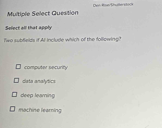 Den Rise/Shutterstock
Multiple Select Question
Select all that apply
Two subfields if AI include which of the following?
computer security
data analytics
deep learning
machine learning